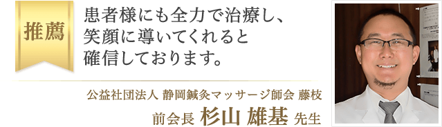 患者様にも全力で治療し、笑顔に導いてくれると確信しております。(公益社団法人 静岡鍼灸マッサージ協会 藤枝 前会長・杉山 雄基 先生)